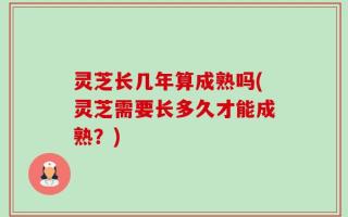 灵芝长几年算成熟吗(灵芝需要长多久才能成熟？)