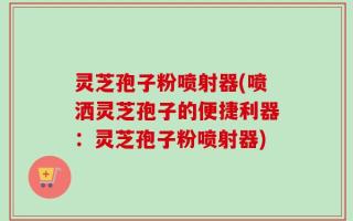 灵芝孢子粉喷射器(喷洒灵芝孢子的便捷利器：灵芝孢子粉喷射器)