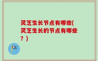 灵芝生长节点有哪些(灵芝生长的节点有哪些？)