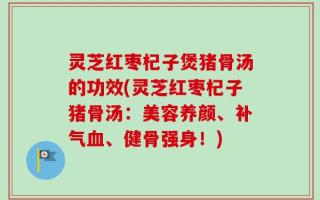 灵芝红枣杞子煲猪骨汤的功效(灵芝红枣杞子猪骨汤：美容养颜、补气血、健骨强身！)