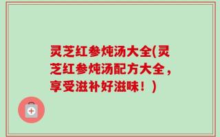 灵芝红参炖汤大全(灵芝红参炖汤配方大全，享受滋补好滋味！)