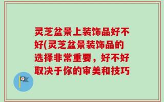 灵芝盆景上装饰品好不好(灵芝盆景装饰品的选择非常重要，好不好取决于你的审美和技巧