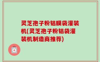 灵芝孢子粉铝膜袋灌装机(灵芝孢子粉铝袋灌装机制造商推荐)