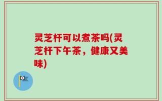灵芝杆可以煮茶吗(灵芝杆下午茶，健康又美味)