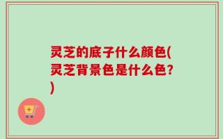 灵芝的底子什么颜色(灵芝背景色是什么色？)