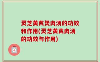 灵芝黄芪煲肉汤的功效和作用(灵芝黄芪肉汤的功效与作用)