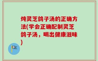 炖灵芝鸽子汤的正确方法(学会正确配制灵芝鸽子汤，喝出健康滋味)