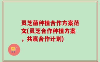 灵芝菌种植合作方案范文(灵芝合作种植方案，共赢合作计划)