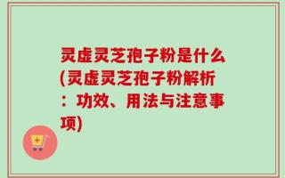 灵虚灵芝孢子粉是什么(灵虚灵芝孢子粉解析：功效、用法与注意事项)