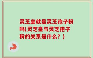 灵芝皇就是灵芝孢子粉吗(灵芝皇与灵芝孢子粉的关系是什么？)