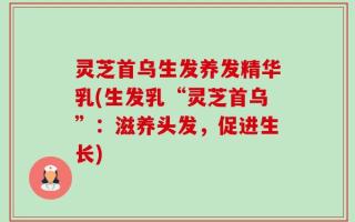 灵芝首乌生发养发精华乳(生发乳“灵芝首乌”：滋养头发，促进生长)