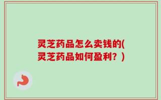 灵芝药品怎么卖钱的(灵芝药品如何盈利？)