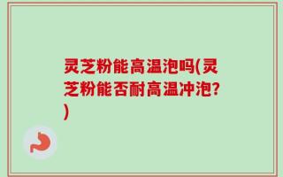灵芝粉能高温泡吗(灵芝粉能否耐高温冲泡？)