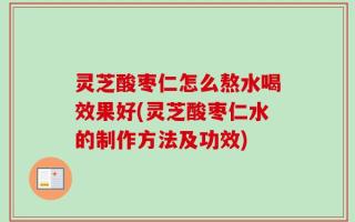 灵芝酸枣仁怎么熬水喝效果好(灵芝酸枣仁水的制作方法及功效)