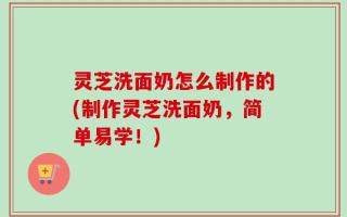 灵芝洗面奶怎么制作的(制作灵芝洗面奶，简单易学！)