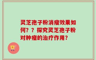 灵芝孢子粉消瘤效果如何？？探究灵芝孢子粉对肿瘤的治疗作用？