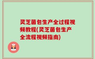 灵芝菌包生产全过程视频教程(灵芝菌包生产全流程视频指南)