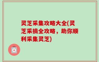 灵芝采集攻略大全(灵芝采摘全攻略，助你顺利采集灵芝)