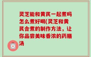 灵芝能和黄芪一起煮吗怎么煮好喝(灵芝和黄芪合煮的制作方法，让你品尝美味香浓的药膳汤