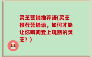 灵芝营销推荐语(灵芝推荐营销语，如何才能让你瞬间爱上瑰丽的灵芝？)
