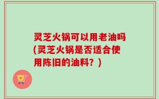 灵芝火锅可以用老油吗(灵芝火锅是否适合使用陈旧的油料？)