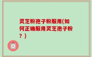 灵芝粉孢子粉服用(如何正确服用灵芝孢子粉？)
