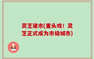 灵芝建市(重头戏！灵芝正式成为市级城市)
