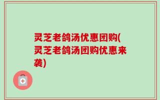 灵芝老鸽汤优惠团购(灵芝老鸽汤团购优惠来袭)