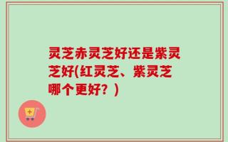 灵芝赤灵芝好还是紫灵芝好(红灵芝、紫灵芝哪个更好？)