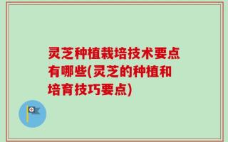灵芝种植栽培技术要点有哪些(灵芝的种植和培育技巧要点)