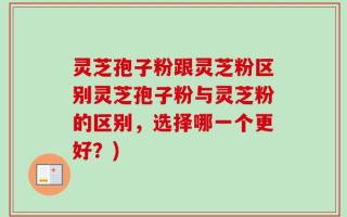 灵芝孢子粉跟灵芝粉区别灵芝孢子粉与灵芝粉的区别，选择哪一个更好？)