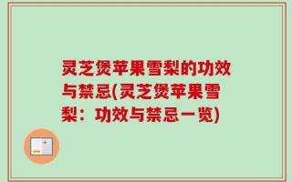 灵芝煲苹果雪梨的功效与禁忌(灵芝煲苹果雪梨：功效与禁忌一览)