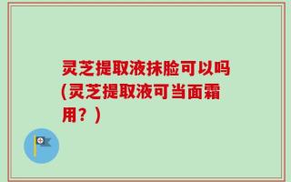 灵芝提取液抹脸可以吗(灵芝提取液可当面霜用？)
