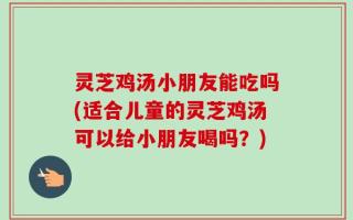 灵芝鸡汤小朋友能吃吗(适合儿童的灵芝鸡汤可以给小朋友喝吗？)