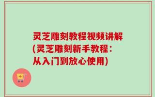 灵芝雕刻教程视频讲解(灵芝雕刻新手教程：从入门到放心使用)