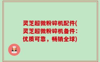 灵芝超微粉碎机配件(灵芝超微粉碎机备件：优质可靠，畅销全球)
