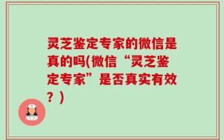 灵芝鉴定专家的微信是真的吗(微信“灵芝鉴定专家”是否真实有效？)