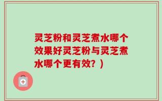 灵芝粉和灵芝煮水哪个效果好灵芝粉与灵芝煮水哪个更有效？)