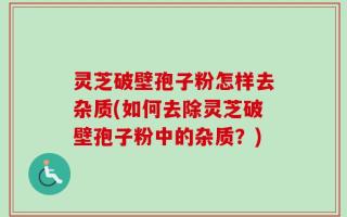 灵芝破壁孢子粉怎样去杂质(如何去除灵芝破壁孢子粉中的杂质？)