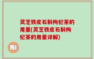 灵芝铁皮石斛枸杞茶的用量(灵芝铁皮石斛枸杞茶的用量详解)