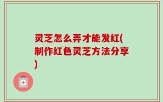 灵芝怎么弄才能发红(制作红色灵芝方法分享)