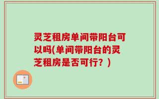 灵芝租房单间带阳台可以吗(单间带阳台的灵芝租房是否可行？)