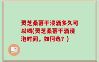 灵芝桑葚干浸酒多久可以喝(灵芝桑葚干酒浸泡时间，如何选？)