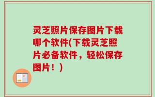 灵芝照片保存图片下载哪个软件(下载灵芝照片必备软件，轻松保存图片！)
