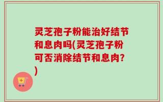 灵芝孢子粉能治好结节和息肉吗(灵芝孢子粉可否消除结节和息肉？)