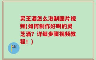 灵芝酒怎么泡制图片视频(如何制作好喝的灵芝酒？详细步骤视频教程！)