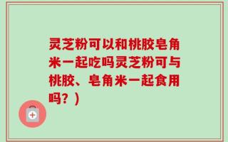 灵芝粉可以和桃胶皂角米一起吃吗灵芝粉可与桃胶、皂角米一起食用吗？)