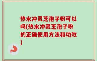 热水冲灵芝孢子粉可以吗(热水冲灵芝孢子粉的正确使用方法和功效)
