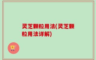 灵芝颗粒用法(灵芝颗粒用法详解)