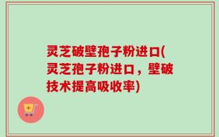 灵芝破壁孢子粉进口(灵芝孢子粉进口，壁破技术提高吸收率)